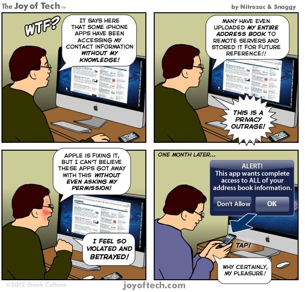 Co to sakra je? Nějaké aplikace iPhonu získaly přístup k mým kontaktům mez mého vědomí! ---- Mnohé z nich dokonce nahrály celý můj adresář na vzdálené servery a uchovaly ho tam pro pozdější použití!! ---- To je skandální narušení soukromí! ---- Apple pracuje na nápravě, ale já nemohu uvěřit, že to těm aplikacím prošlo bez toho, aby se mě alespoň zeptaly! --- Cítím se tak zneužitý a zrazený! ---- O měsíc později... ---- POZOR! Tato aplikace požaduje kompletní přístup k vašemu adresáři. Nepovolit. OK. ---- Ale samozřejmě, milerád! | Foto: Aktuálně.cz, Nitrozac and Snaggy