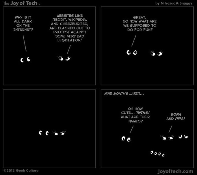 Proč je na internetu taková tma? ---- Stránky jako je Reddit, Wikipedia a Cheezburger zhasly na protest proti některým velmi špatným zákonům! ---- Skvělé. A čím se teď jako máme zabavit? ---- O devět měsíců později... Och, to je krása... Dvojčata! Jak se jmenují? ---- SOPA a PIPA!